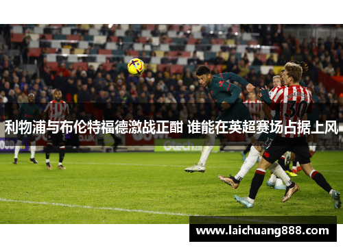 利物浦与布伦特福德激战正酣 谁能在英超赛场占据上风 利物浦与布伦特福德激战正酣 谁能在英超赛场占据上风