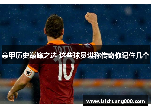意甲历史巅峰之选 这些球员堪称传奇你记住几个
