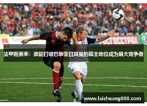 法甲新赛季：谁能打破巴黎圣日耳曼的霸主地位成为最大竞争者