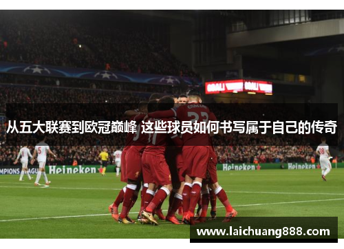 从五大联赛到欧冠巅峰 这些球员如何书写属于自己的传奇 从五大联赛到欧冠巅峰 这些球员如何书写属于自己的传奇