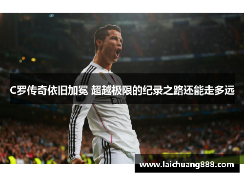 C罗传奇依旧加冕 超越极限的纪录之路还能走多远 C罗传奇依旧加冕 超越极限的纪录之路还能走多远