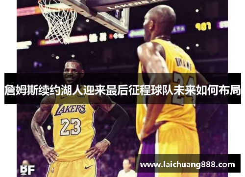 詹姆斯续约湖人迎来最后征程球队未来如何布局 詹姆斯续约湖人迎来最后征程球队未来如何布局