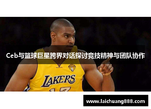 Ceb与篮球巨星跨界对话探讨竞技精神与团队协作