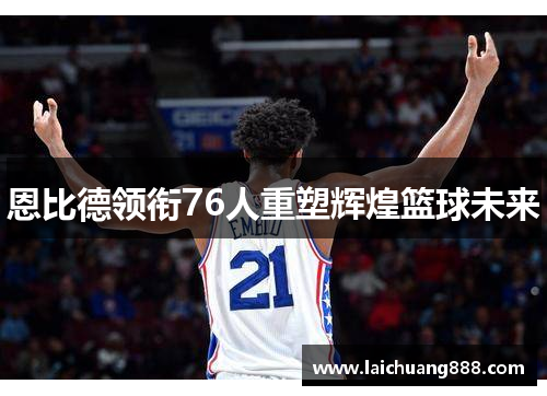 恩比德领衔76人重塑辉煌篮球未来