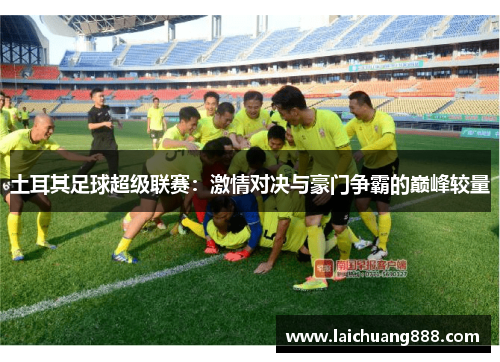 土耳其足球超级联赛：激情对决与豪门争霸的巅峰较量