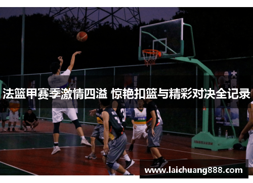 法篮甲赛季激情四溢 惊艳扣篮与精彩对决全记录