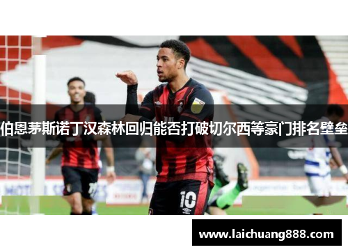 伯恩茅斯诺丁汉森林回归能否打破切尔西等豪门排名壁垒 伯恩茅斯诺丁汉森林回归能否打破切尔西等豪门排名壁垒